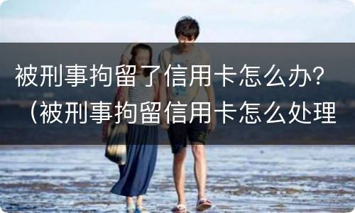 被刑事拘留了信用卡怎么办？（被刑事拘留信用卡怎么处理）