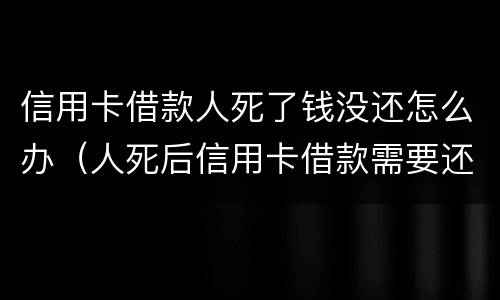 信用卡借款人死了钱没还怎么办（人死后信用卡借款需要还吗）