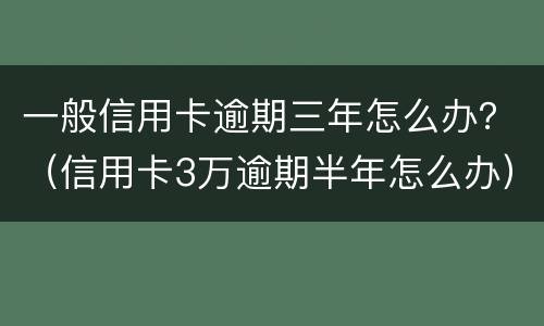 一般信用卡逾期三年怎么办？（信用卡3万逾期半年怎么办）