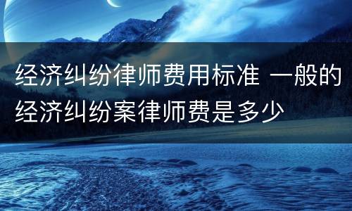 经济纠纷律师费用标准 一般的经济纠纷案律师费是多少