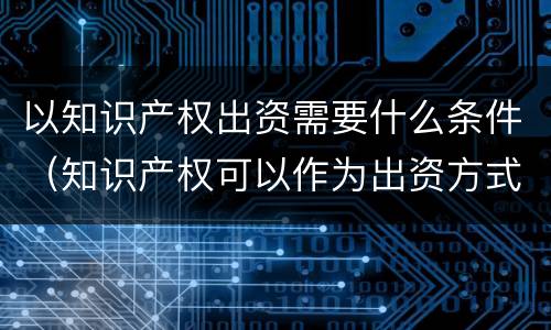 以知识产权出资需要什么条件（知识产权可以作为出资方式吗）