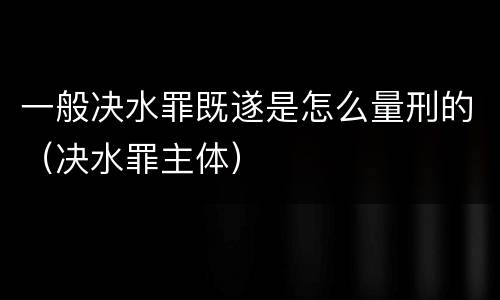 一般决水罪既遂是怎么量刑的（决水罪主体）