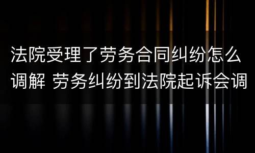 法院受理了劳务合同纠纷怎么调解 劳务纠纷到法院起诉会调解吗