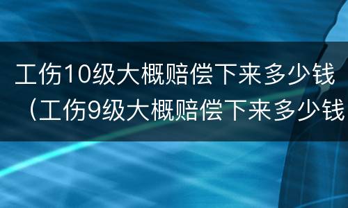 工伤10级大概赔偿下来多少钱（工伤9级大概赔偿下来多少钱）