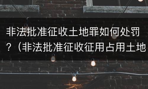 非法批准征收土地罪如何处罚?（非法批准征收征用占用土地罪）