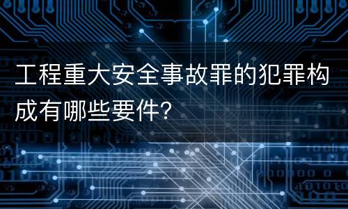 工程重大安全事故罪的犯罪构成有哪些要件？