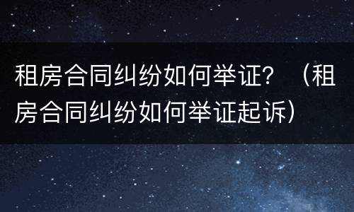 租房合同纠纷如何举证？（租房合同纠纷如何举证起诉）