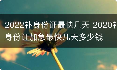 2022补身份证最快几天 2020补身份证加急最快几天多少钱