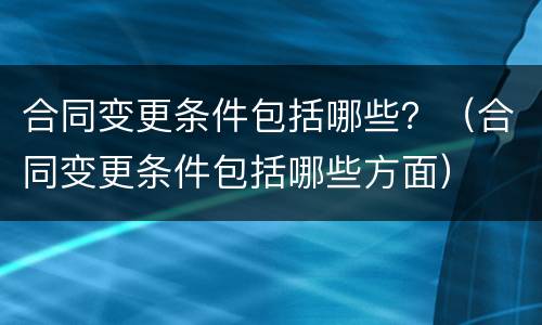 合同变更条件包括哪些？（合同变更条件包括哪些方面）