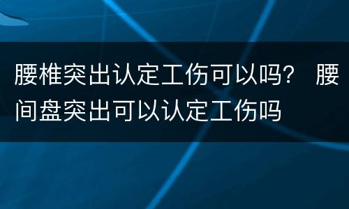 腰椎突出认定工伤可以吗？ 腰间盘突出可以认定工伤吗