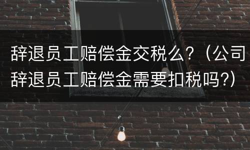 辞退员工赔偿金交税么?（公司辞退员工赔偿金需要扣税吗?）