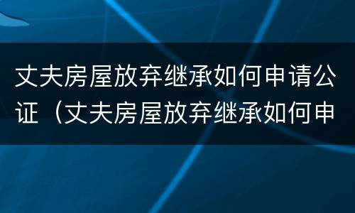 丈夫房屋放弃继承如何申请公证（丈夫房屋放弃继承如何申请公证呢）