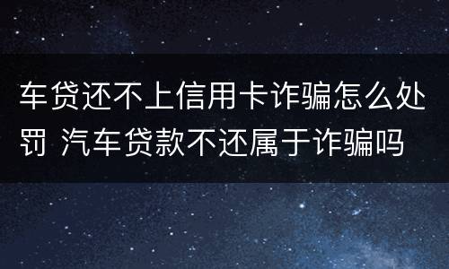 车贷还不上信用卡诈骗怎么处罚 汽车贷款不还属于诈骗吗