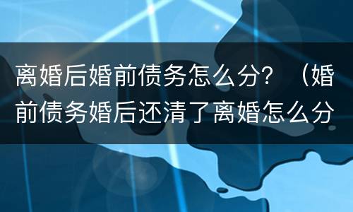 离婚后婚前债务怎么分？（婚前债务婚后还清了离婚怎么分）