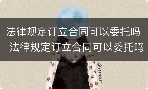 法律规定订立合同可以委托吗 法律规定订立合同可以委托吗
