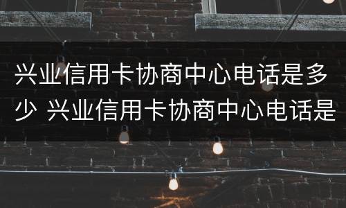 兴业信用卡协商中心电话是多少 兴业信用卡协商中心电话是多少啊