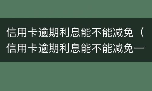 信用卡逾期利息能不能减免（信用卡逾期利息能不能减免一半）
