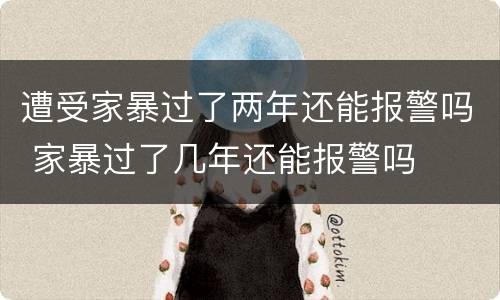 遭受家暴过了两年还能报警吗 家暴过了几年还能报警吗