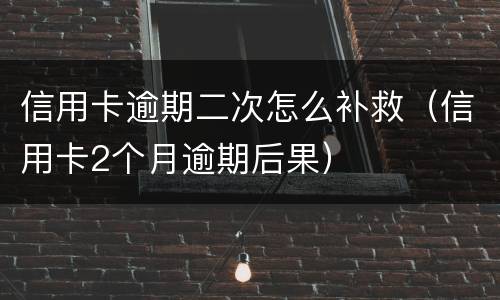 信用卡逾期二次怎么补救（信用卡2个月逾期后果）