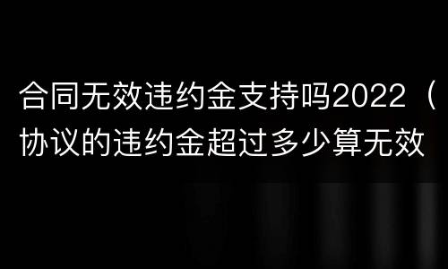 合同无效违约金支持吗2022（协议的违约金超过多少算无效）