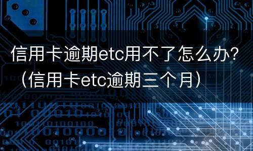 信用卡逾期etc用不了怎么办？（信用卡etc逾期三个月）
