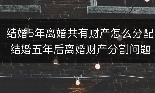 结婚5年离婚共有财产怎么分配 结婚五年后离婚财产分割问题