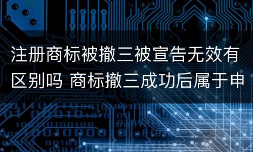 注册商标被撤三被宣告无效有区别吗 商标撤三成功后属于申请人吗
