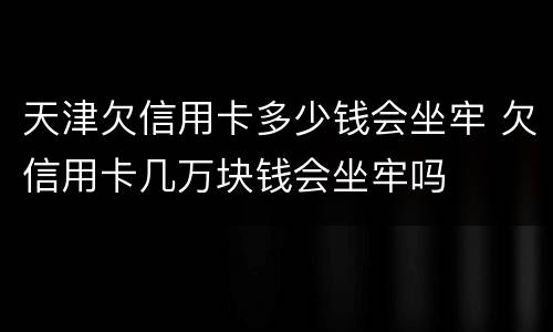 天津欠信用卡多少钱会坐牢 欠信用卡几万块钱会坐牢吗
