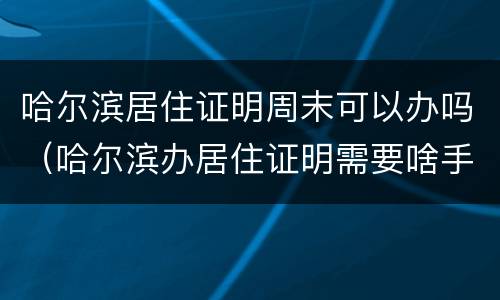 哈尔滨居住证明周末可以办吗（哈尔滨办居住证明需要啥手续）