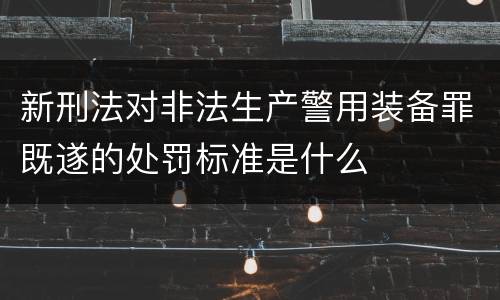 新刑法对非法生产警用装备罪既遂的处罚标准是什么