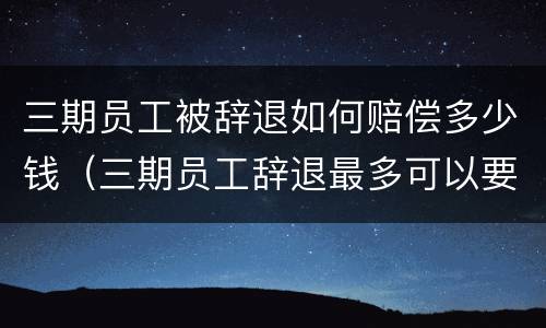 三期员工被辞退如何赔偿多少钱（三期员工辞退最多可以要到多少钱）