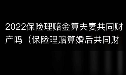 2022保险理赔金算夫妻共同财产吗（保险理赔算婚后共同财产么）