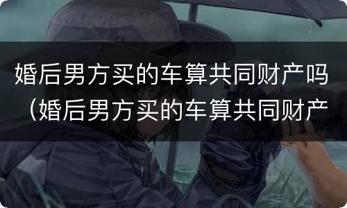 婚后男方买的车算共同财产吗（婚后男方买的车算共同财产吗知乎）