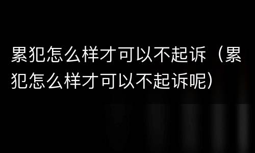 累犯怎么样才可以不起诉（累犯怎么样才可以不起诉呢）