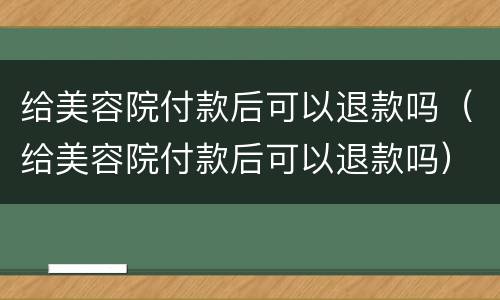 给美容院付款后可以退款吗（给美容院付款后可以退款吗）