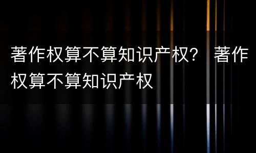 著作权算不算知识产权？ 著作权算不算知识产权