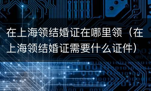 在上海领结婚证在哪里领（在上海领结婚证需要什么证件）