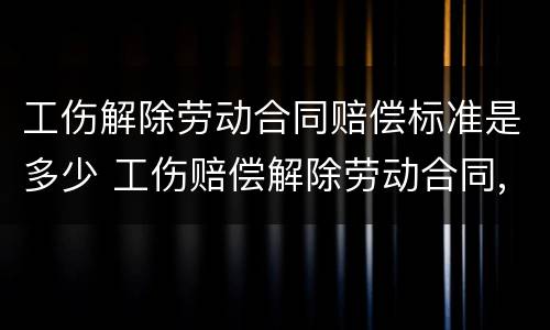 工伤解除劳动合同赔偿标准是多少 工伤赔偿解除劳动合同,能给多少钱
