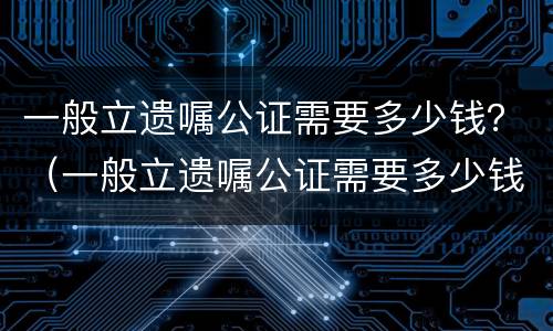 一般立遗嘱公证需要多少钱？（一般立遗嘱公证需要多少钱）