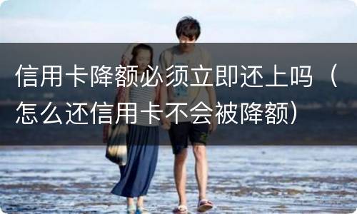 信用卡降额必须立即还上吗（怎么还信用卡不会被降额）
