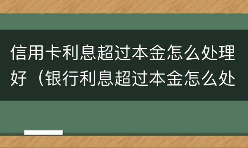 信用卡利息超过本金怎么处理好（银行利息超过本金怎么处理）