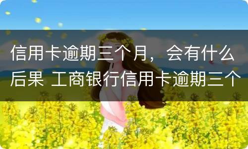 信用卡逾期三个月，会有什么后果 工商银行信用卡逾期三个月会有什么后果
