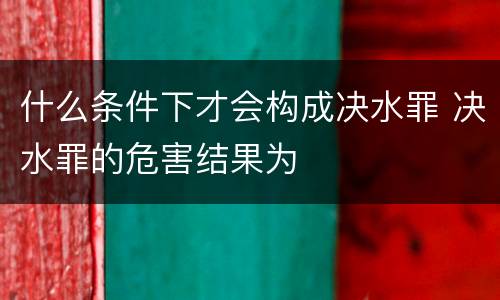 什么条件下才会构成决水罪 决水罪的危害结果为