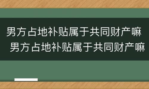 男方占地补贴属于共同财产嘛 男方占地补贴属于共同财产嘛怎么算