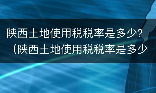 陕西土地使用税税率是多少？（陕西土地使用税税率是多少2021）
