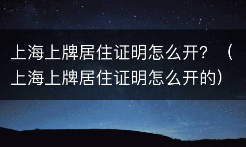 上海上牌居住证明怎么开？（上海上牌居住证明怎么开的）