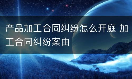 产品加工合同纠纷怎么开庭 加工合同纠纷案由
