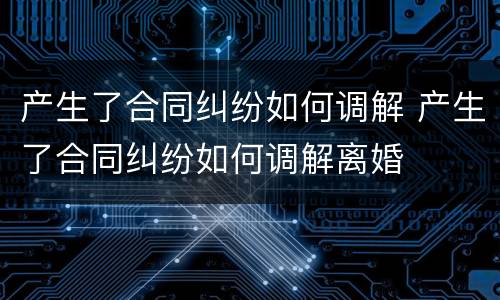 产生了合同纠纷如何调解 产生了合同纠纷如何调解离婚