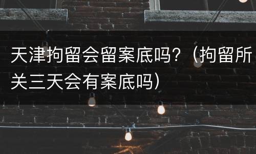 天津拘留会留案底吗?（拘留所关三天会有案底吗）