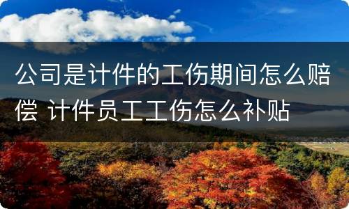公司是计件的工伤期间怎么赔偿 计件员工工伤怎么补贴